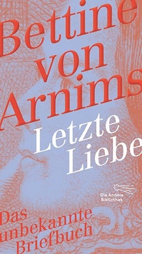 Cover: Bettina von Arnim. Letzte Liebe - Das unbekannte Briefbuch. Korrespondenz miz Julius Döring.. Die Andere Bibliothek, Berlin, 2019.